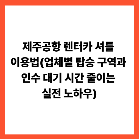 제주공항 렌터카 셔틀 이용법(업체별 탑승 구역과 인수 대기 시간 줄이는 실전 노하우)